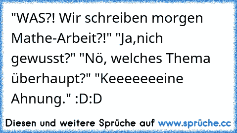 "WAS?! Wir schreiben morgen Mathe-Arbeit?!" "Ja,nich gewusst?" "Nö, welches Thema überhaupt?" "Keeeeeeeine Ahnung." :D:D