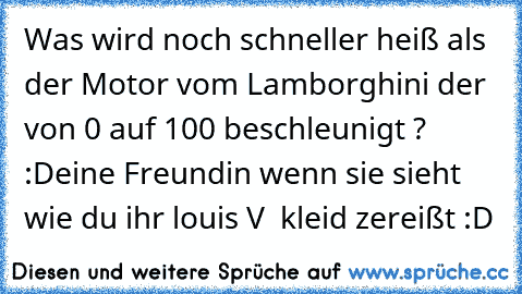 Was wird noch schneller heiß als der Motor vom Lamborghini der von 0 auf 100 beschleunigt ? :Deine Freundin wenn sie sieht wie du ihr louis V  kleid zereißt :D