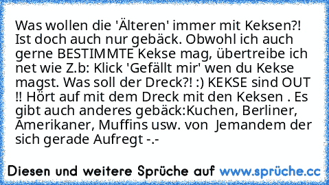 Was wollen die 'Älteren' immer mit Keksen?! Ist doch auch nur gebäck. Obwohl ich auch gerne BESTIMMTE Kekse mag, übertreibe ich net wie Z.b: Klick 'Gefällt mir' wen du Kekse magst. Was soll der Dreck?! :) KEKSE sind OUT !! Hört auf mit dem Dreck mit den Keksen . Es gibt auch anderes gebäck:Kuchen, Berliner, Amerikaner, Muffins usw. von  Jemandem der sich gerade Aufregt -.-