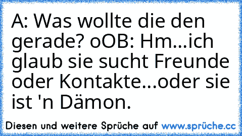 A: Was wollte die den gerade? oO
B: Hm...ich glaub sie sucht Freunde oder Kontakte...oder sie ist 'n Dämon.