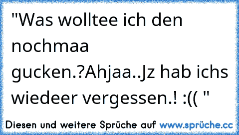 "Was wolltee ich den nochmaa gucken.?
Ahjaa..
Jz hab ichs wiedeer vergessen.! :(( "