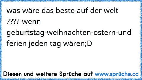 was wäre das beste auf der welt ????
-wenn geburtstag
-weihnachten
-ostern
-und ferien jeden tag wären
;D