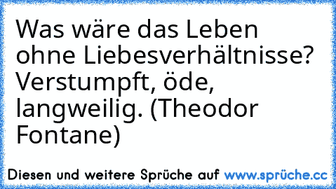 Was wäre das Leben ohne Liebesverhältnisse? Verstumpft, öde, langweilig. (Theodor Fontane)