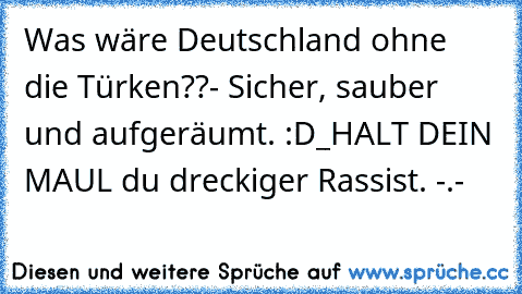 Was wäre Deutschland ohne die Türken??
- Sicher, sauber und aufgeräumt. :D
_
HALT DEIN MAUL du dreckiger Rassist. -.-