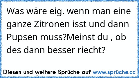 Was wäre eig. wenn man eine ganze Zitronen isst und dann Pupsen muss?
Meinst du , ob des dann besser riecht?