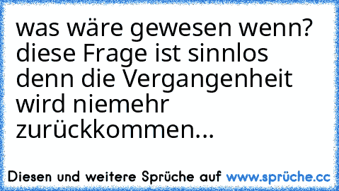 was wäre gewesen wenn? diese Frage ist sinnlos denn die Vergangenheit wird niemehr zurückkommen...