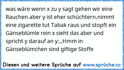 was wäre wenn x zu y sagt gehen wir eine Rauchen aber y ist eher schüchtern,nimmt eine zigarette tut Tabak raus und stopft ein Gänseblümle rein x sieht das aber und spricht y darauf an y:,,Hmm in Gänseblümchen sind giftige Stoffe