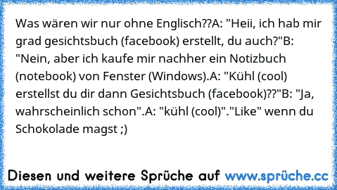 Was wären wir nur ohne Englisch??
A: "Heii, ich hab mir grad gesichtsbuch (facebook) erstellt, du auch?"
B: "Nein, aber ich kaufe mir nachher ein Notizbuch (notebook) von Fenster (Windows).
A: "Kühl (cool) erstellst du dir dann Gesichtsbuch (facebook)??"
B: "Ja, wahrscheinlich schon".
A: "kühl (cool)".
"Like" wenn du Schokolade magst ;)