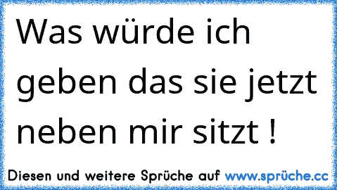 Was würde ich geben das sie jetzt neben mir sitzt !