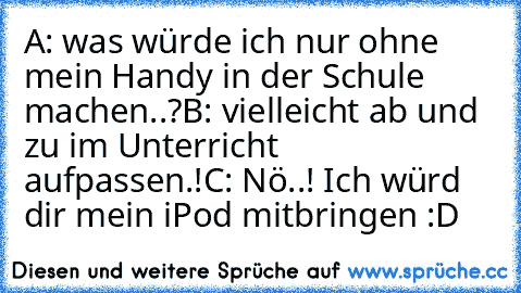 A: was würde ich nur ohne mein Handy in der Schule machen..?
B: vielleicht ab und zu im Unterricht aufpassen.!
C: Nö..! Ich würd dir mein iPod mitbringen :D