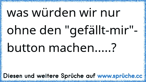 was würden wir nur ohne den "gefällt-mir"- button machen.....?