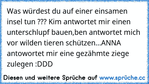 Was würdest du auf einer einsamen insel tun ??? Kim antwortet mir einen unterschlupf bauen,ben antwortet mich vor wilden tieren schützen...ANNA antowortet mir eine gezähmte ziege zulegen :DDD