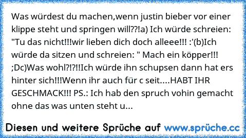 Was würdest du machen,wenn justin bieber vor einer klippe steht und springen will??!
a) Ich würde schreien: "Tu das nicht!!!wir lieben dich doch alleee!!! :'(
b)Ich würde da sitzen und schreien: " Mach ein köpper!!! ;D
c)Was wohl?!?!!Ich würde ihn schupsen dann hat ers hinter sich!!!
Wenn ihr auch für c seit....HABT IHR GESCHMACK!!! 
PS.: Ich hab den spruch vohin gemacht ohne das was unten steht u...