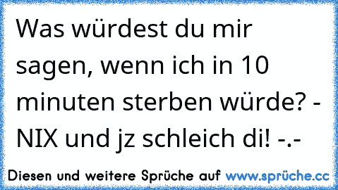 Was würdest du mir sagen, wenn ich in 10 minuten sterben würde? - NIX und jz schleich di! -.-