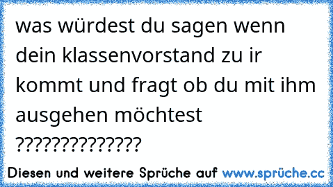 was würdest du sagen wenn dein klassenvorstand zu ir kommt und fragt ob du mit ihm ausgehen möchtest ??????????????