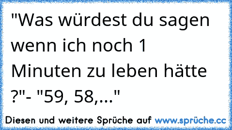 "Was würdest du sagen wenn ich noch 1 Minuten zu leben hätte ?"
- "59, 58,..."