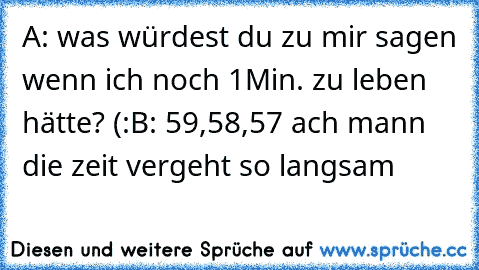 A: was würdest du zu mir sagen wenn ich noch 1Min. zu leben hätte? (:
B: 59,58,57 ach mann die zeit vergeht so langsam