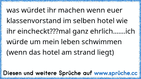 was würdet ihr machen wenn euer klassenvorstand im selben hotel wie ihr eincheckt???
mal ganz ehrlich.......ich würde um mein leben schwimmen (wenn das hotel am strand liegt)