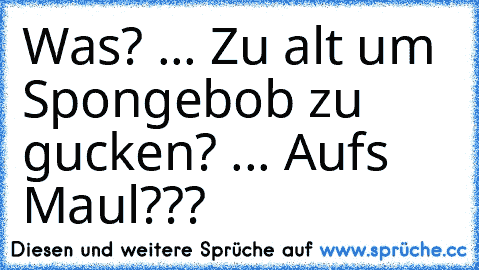 Was? ... Zu alt um Spongebob zu gucken? ... Aufs Maul???