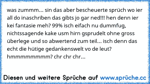 was zummm... sin das aber bescheuerte sprüch wo ier all do inaschriben das gibts jo gar ned!!! hen denn ier kei fantasie meh? 99% isch eifach nu dummfug, nichtssagende kake usm hirn gsprudelt ohne gross überlege und so abwertend zum teil... isch denn das echt die hütige gedankenswelt vo de leut? hmmmmmmmm? chr chr chr...