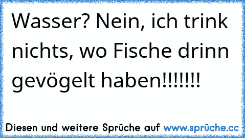 Wasser? Nein, ich trink nichts, wo Fische drinn gevögelt haben!!!!!!!