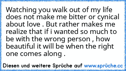 Watching you walk out of my life does not make me bitter or cynical about love . But rather makes me realize that if i wanted so much to be with the wrong person , how beautiful it will be when the right one comes along .