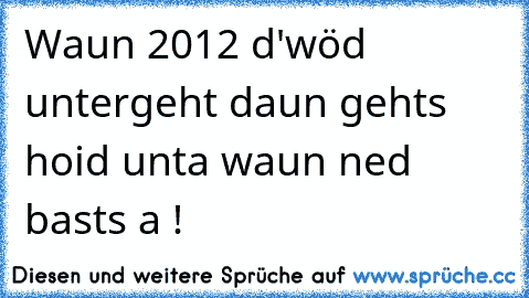 Waun 2012 d'wöd untergeht daun gehts hoid unta waun ned basts a !