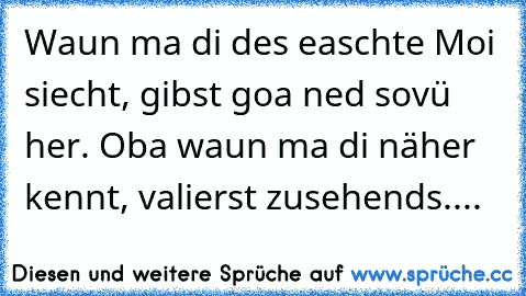 Waun ma di des easchte Moi siecht, gibst goa ned sovü her. Oba waun ma di näher kennt, valierst zusehends....