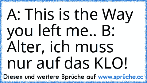 A: This is the Way you left me.. ♥
B: Alter, ich muss nur auf das KLO!