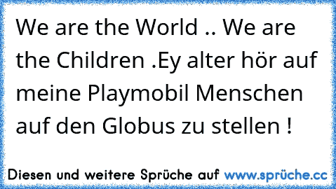 We are the World .. We are the Children .
Ey alter hör auf meine Playmobil Menschen auf den Globus zu stellen !