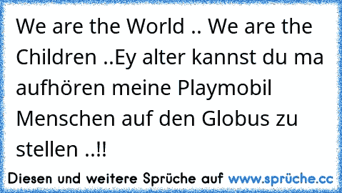 We are the World .. We are the Children ..
Ey alter kannst du ma aufhören meine Playmobil Menschen auf den Globus zu stellen ..!!