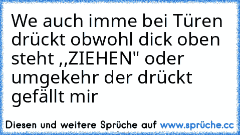 We auch imme bei Türen drückt obwohl dick oben steht ,,ZIEHEN" oder umgekehr der drückt gefällt mir