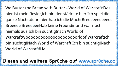 We Butter the Bread with Butter - World of Warcraft:
Das hier ist mein Revier,
ich bin der stärkste hier!
Ich spiel die ganze Nacht,
denn hier hab ich die Macht
Breeeeeeeeeeee Breeeee Breeeeee
Hab keine Freundin
und war noch niemals aus.
Ich bin süchtig!
nach World of Warcraft
Wooooooooooooooooooooorld
of Warcraft
Ich bin süchtig!
Nach World of Warcraft!
Ich bin süchtig!
Nach World of Warcraft!...