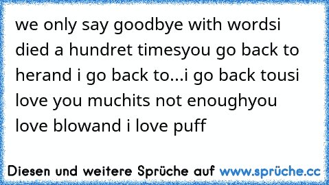 we only say goodbye with words
i died a hundret times
you go back to her
and i go back to...
i go back to
us
i love you much
it´s not enough
you love blow
and i love puff