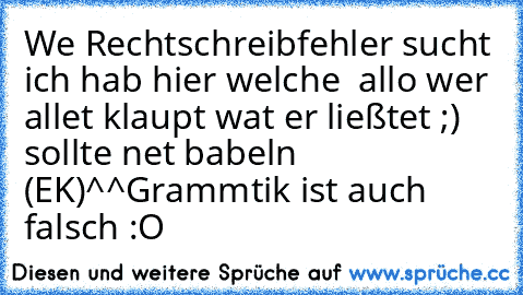 We Rechtschreibfehler sucht ich hab hier welche  allo wer allet klaupt wat er ließtet ;) sollte net babeln (EK)^^
Grammtik ist auch falsch :O