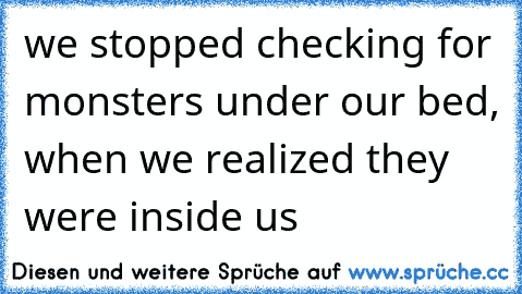 we stopped checking for monsters under our bed, when we realized they were inside us