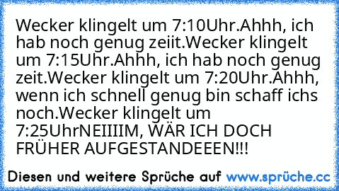 Wecker klingelt um 7:10Uhr.
Ahhh, ich hab noch genug zeiit.
Wecker klingelt um 7:15Uhr.
Ahhh, ich hab noch genug zeit.
Wecker klingelt um 7:20Uhr.
Ahhh, wenn ich schnell genug bin schaff ichs noch.
Wecker klingelt um 7:25Uhr
NEIIIIM, WÄR ICH DOCH FRÜHER AUFGESTANDEEEN!!!