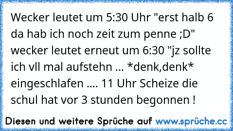 Wecker leutet um 5:30 Uhr "erst halb 6 da hab ich noch zeit zum penne ;D"  wecker leutet erneut um 6:30 "jz sollte ich vll mal aufstehn ... *denk,denk* eingeschlafen .... 11 Uhr Scheize die schul hat vor 3 stunden begonnen !