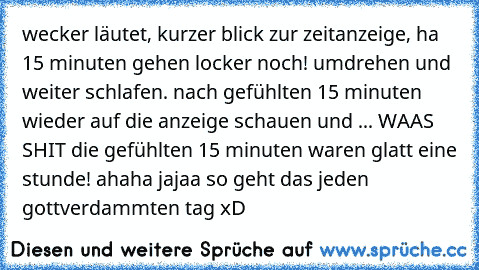 wecker läutet, kurzer blick zur zeitanzeige, ha 15 minuten gehen locker noch! umdrehen und weiter schlafen. nach gefühlten 15 minuten wieder auf die anzeige schauen und ... WAAS SHIT die gefühlten 15 minuten waren glatt eine stunde! ahaha jajaa so geht das jeden gottverdammten tag xD