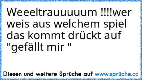 Weeeltrauuuuum !!!!
wer weis aus welchem spiel das kommt drückt auf "gefällt mir "