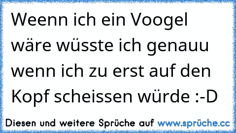 Weenn ich ein Voogel wäre wüsste ich genauu wenn ich zu erst auf den Kopf scheissen würde :-D