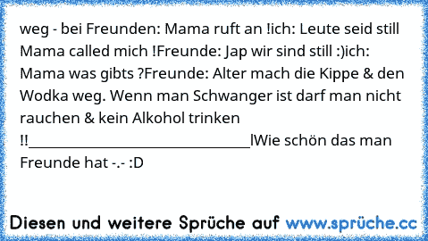 weg - bei Freunden: Mama ruft an !
ich: Leute seid still Mama called mich !
Freunde: Jap wir sind still :)
ich: Mama was gibts ?
Freunde: Alter mach die Kippe & den Wodka weg. Wenn man Schwanger ist darf man nicht rauchen & kein Alkohol trinken !!
_______________________________l
Wie schön das man Freunde hat -.- :D