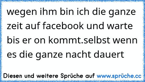 wegen ihm bin ich die ganze zeit auf facebook und warte bis er on kommt.selbst wenn es die ganze nacht dauert ♥