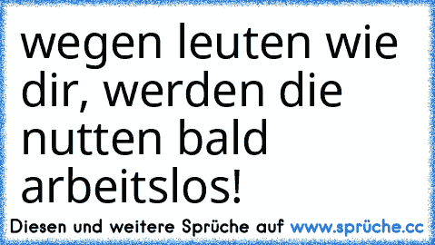 wegen leuten wie dir, werden die nutten bald arbeitslos!