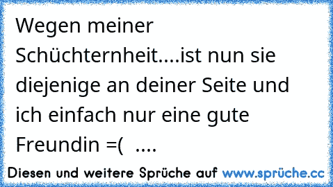 Wegen meiner Schüchternheit....ist nun sie diejenige an deiner Seite und ich einfach nur eine gute Freundin =( ♥ ....