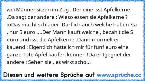 wei Männer sitzen im Zug . Der eine isst Apfelkerne .
Da sagt der andere : Wieso essen sie Apfelkerne ? :o
Das macht schlauer .
Darf ich auch welche haben ?
Ja , nur 5 euro .
...Der Mann kauft welche , bezahlt die 5 euro und isst die Apfelkerne .
Dann murmelt er kauend : Eigentlich hätte ich mir für fünf euro eine ganze Tüte Äpfel kaufen können !
Da entgegnet der andere : Sehen sie , es wirkt scho...