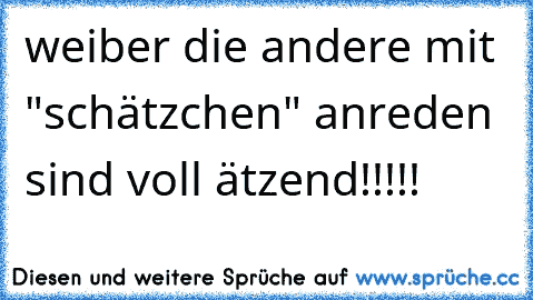 weiber die andere mit "schätzchen" anreden sind voll ätzend!!!!!