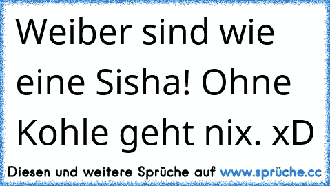 Weiber sind wie eine Sisha! Ohne Kohle geht nix. xD