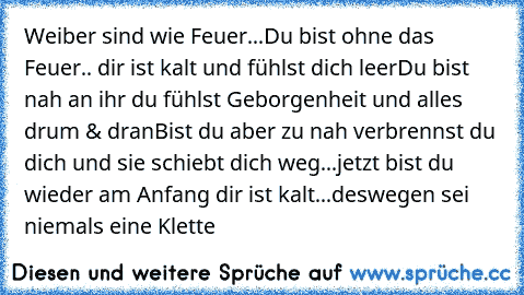 Weiber sind wie Feuer...
Du bist ohne das Feuer.. dir ist kalt und fühlst dich leer
Du bist nah an ihr du fühlst Geborgenheit und alles drum & dran
Bist du aber zu nah verbrennst du dich und sie schiebt dich weg...jetzt bist du wieder am Anfang dir ist kalt...
deswegen sei niemals eine Klette ♥