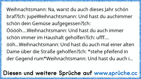 Weihnachtsmann: Na, warst du auch dieses Jahr schön braf?
Ich: jupe
Weihnachtsmann: Und hast du auchimmer schön dein Gemüse aufgegessen?
Ich: Ööööh....
Weihnachtsmann: Und hast du auch immer schön immer im Haushalt geholfen?
Ich: ufff.... ööh...
Weihnachtsmann: Und hast du auch mal einer alten Dame über die Straße geholfen?
Ich: *stehe pfeifend in der Gegend rum*
Weihnachtsmann: Und hast du auch i...